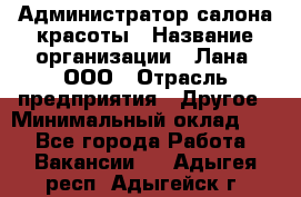 Администратор салона красоты › Название организации ­ Лана, ООО › Отрасль предприятия ­ Другое › Минимальный оклад ­ 1 - Все города Работа » Вакансии   . Адыгея респ.,Адыгейск г.